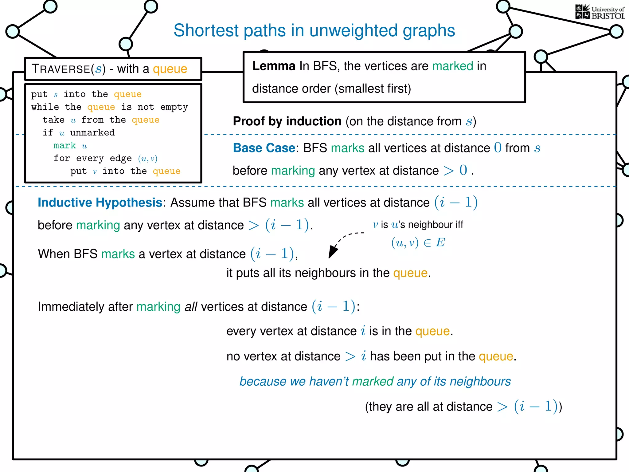 Shortest paths in unweighted graphs
s
Goal: ﬁnd the distance from the
source s to every other vertex
Breadth-First Search (BFS)
is TRAVERSE using a queue as the bag
Lemma In BFS, the vertices
are marked in distance order (smallest ﬁrst)
This is why it’s called
Breadth-First Search
Base Case: BFS marks all vertices at distance 0 from s
before marking any vertex at distance > 0 .
Inductive Hypothesis: Assume that BFS marks all vertices at distance (i − 1)
before marking any vertex at distance > (i − 1).
When BFS marks a vertex at distance (i − 1),
Immediately after marking all vertices at distance (i − 1):
it puts all its neighbours in the queue.
every vertex at distance i is in the queue.
no vertex at distance > i has been put in the queue.
because we haven’t marked any of its neighbours
Lemma In BFS, the vertices are marked in
distance order (smallest ﬁrst)
Proof by induction (on the distance from s)
(they are all at distance > (i − 1))
v is u’s neighbour iff
(u, v) ∈ E
TRAVERSE(s) - with a queue
put s into the queue
while the queue is not empty
take u from the queue
if u unmarked
mark u
for every edge (u, v)
put v into the queue
 