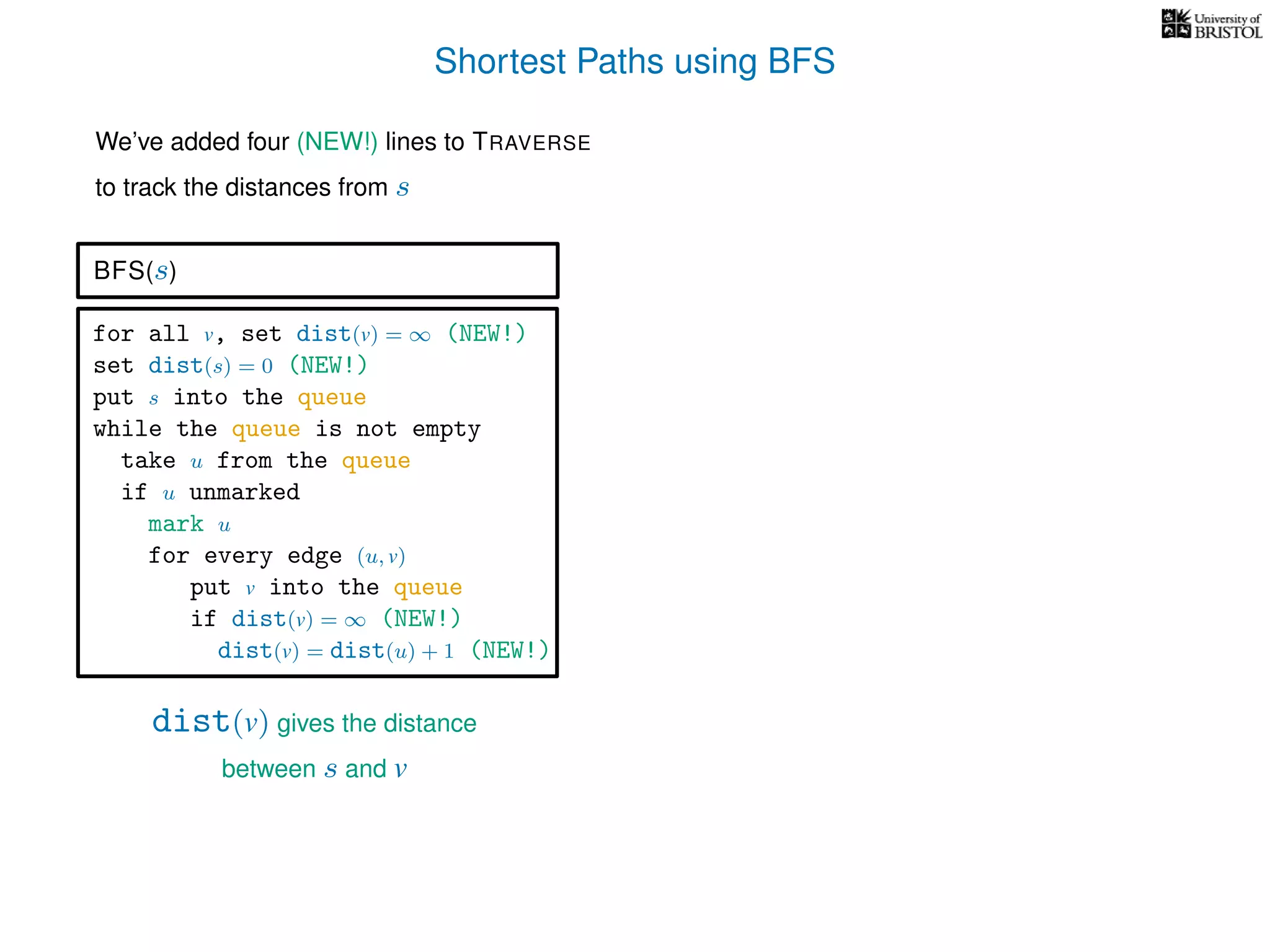 Shortest Paths using BFS
for all v, set dist(v) = ∞ (NEW!)
set dist(s) = 0 (NEW!)
put s into the queue
while the queue is not empty
take u from the queue
if u unmarked
mark u
for every edge (u, v)
put v into the queue
if dist(v) = ∞ (NEW!)
dist(v) = dist(u) + 1 (NEW!)
BFS(s)
dist(v) gives the distance
between s and v
We’ve added four (NEW!) lines to TRAVERSE
to track the distances from s
 