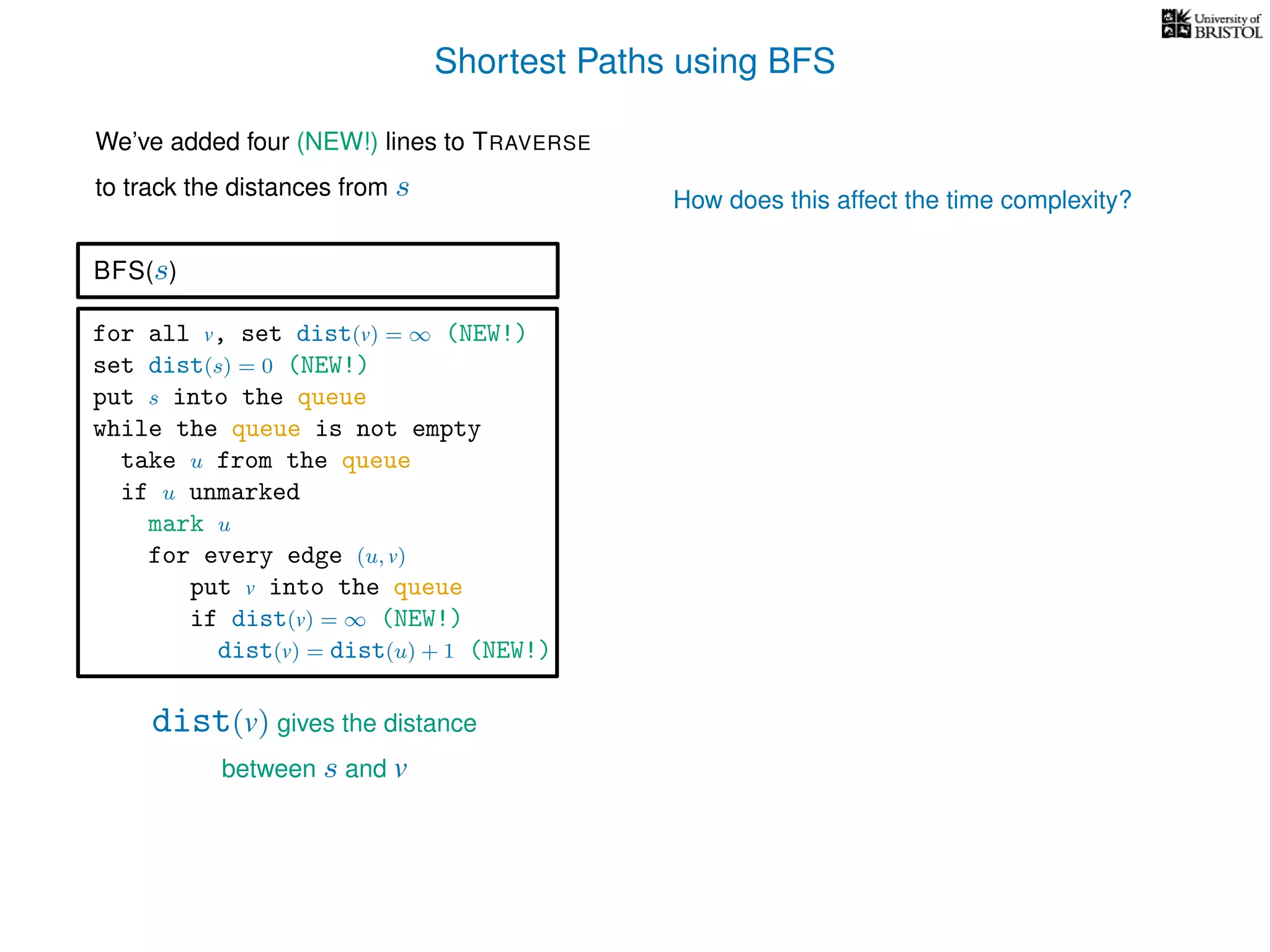 Shortest Paths using BFS
for all v, set dist(v) = ∞ (NEW!)
set dist(s) = 0 (NEW!)
put s into the queue
while the queue is not empty
take u from the queue
if u unmarked
mark u
for every edge (u, v)
put v into the queue
if dist(v) = ∞ (NEW!)
dist(v) = dist(u) + 1 (NEW!)
BFS(s)
dist(v) gives the distance
between s and v
We’ve added four (NEW!) lines to TRAVERSE
to track the distances from s How does this affect the time complexity?
 