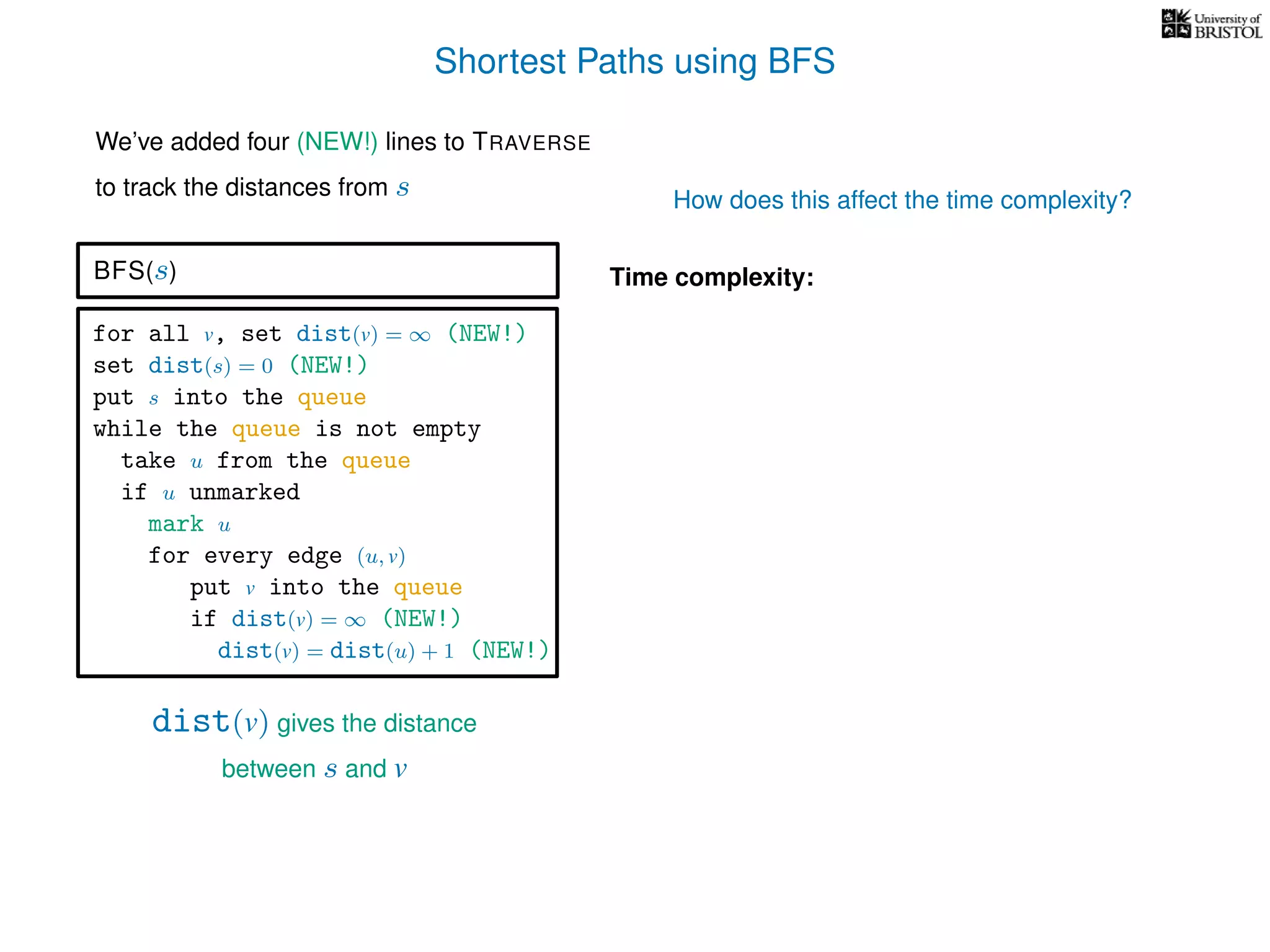 Shortest Paths using BFS
for all v, set dist(v) = ∞ (NEW!)
set dist(s) = 0 (NEW!)
put s into the queue
while the queue is not empty
take u from the queue
if u unmarked
mark u
for every edge (u, v)
put v into the queue
if dist(v) = ∞ (NEW!)
dist(v) = dist(u) + 1 (NEW!)
BFS(s)
dist(v) gives the distance
between s and v
Time complexity:
We’ve added four (NEW!) lines to TRAVERSE
to track the distances from s How does this affect the time complexity?
 