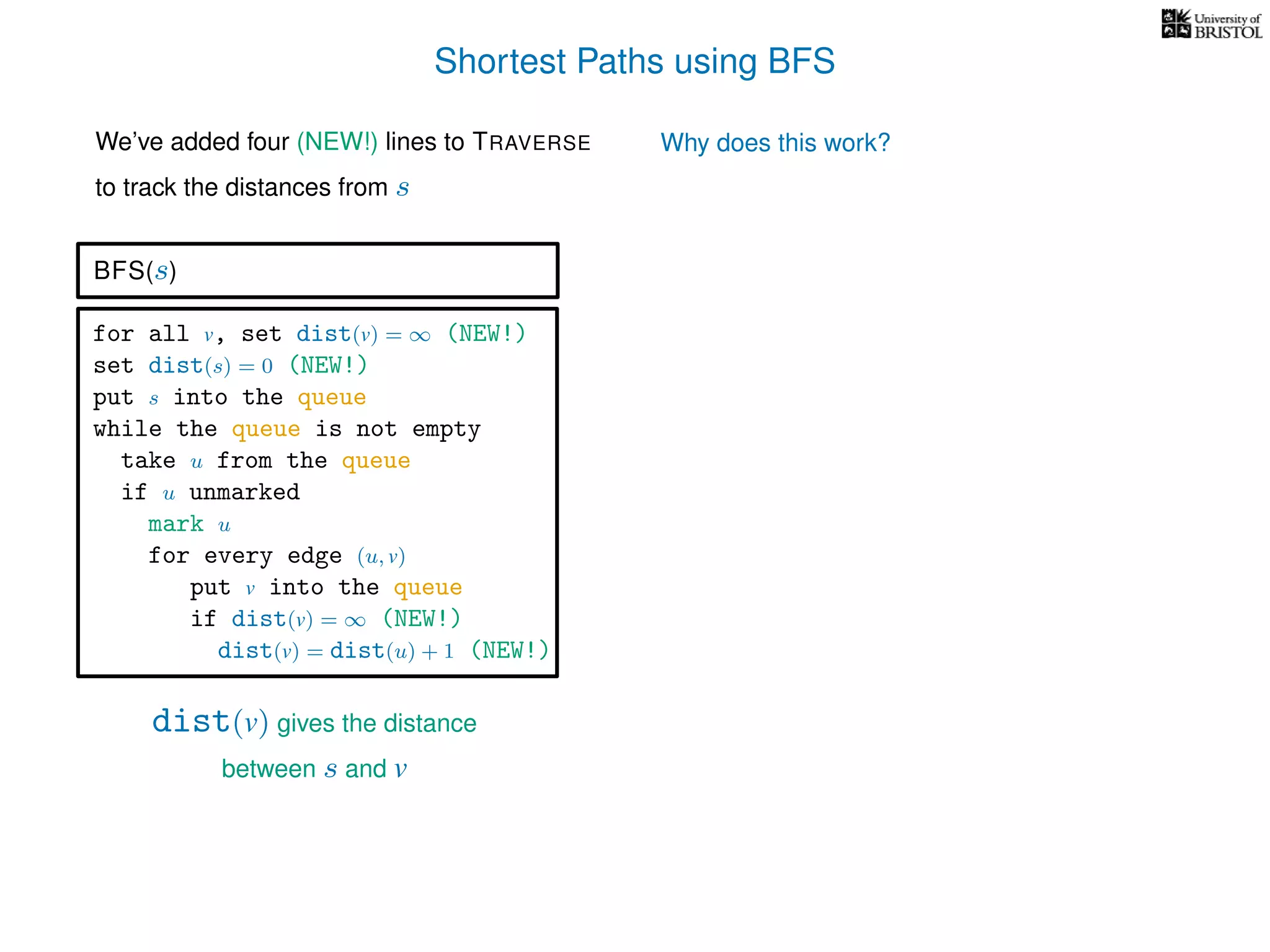 Shortest Paths using BFS
for all v, set dist(v) = ∞ (NEW!)
set dist(s) = 0 (NEW!)
put s into the queue
while the queue is not empty
take u from the queue
if u unmarked
mark u
for every edge (u, v)
put v into the queue
if dist(v) = ∞ (NEW!)
dist(v) = dist(u) + 1 (NEW!)
BFS(s)
dist(v) gives the distance
between s and v
We’ve added four (NEW!) lines to TRAVERSE
to track the distances from s
Why does this work?
 