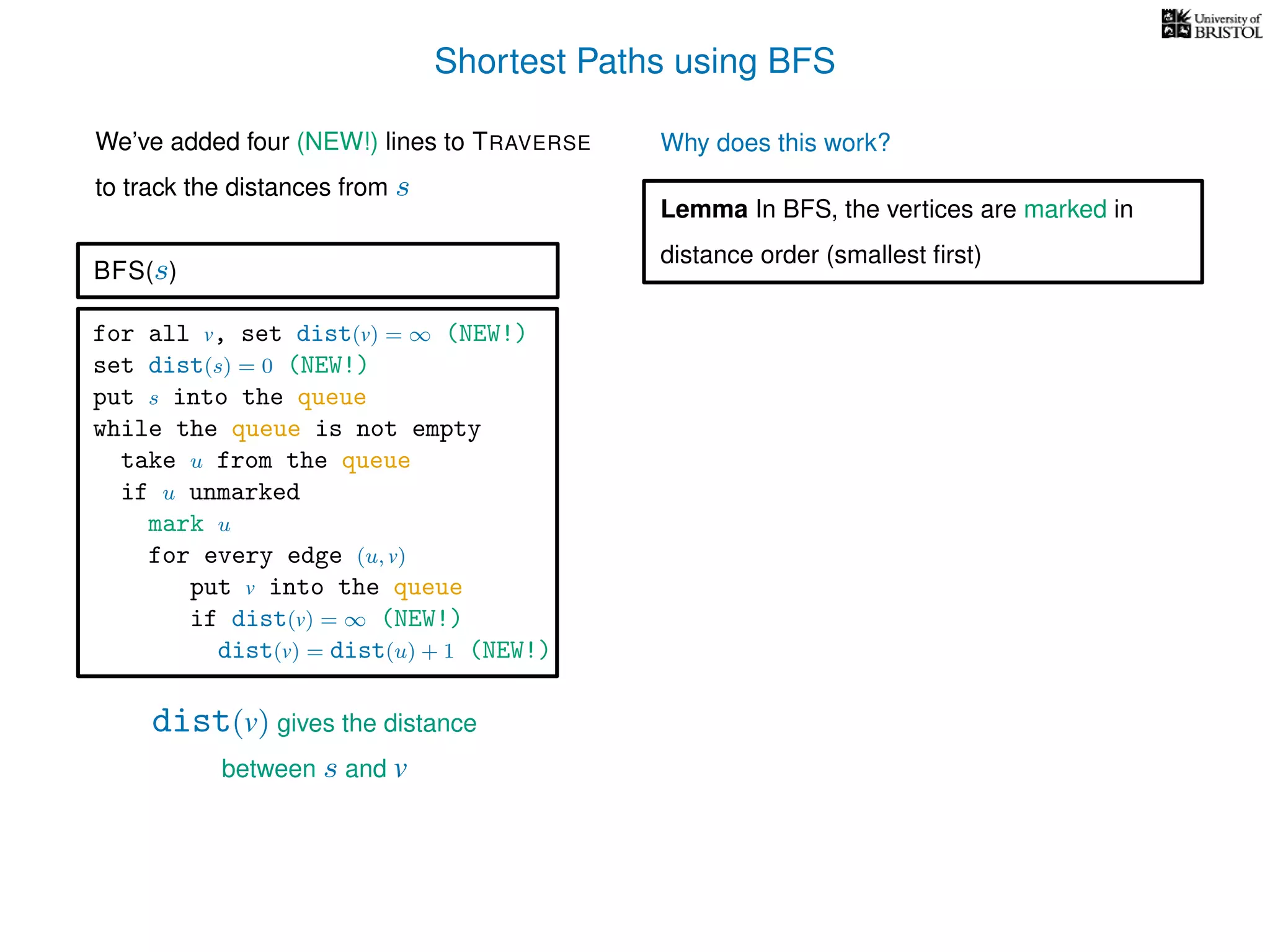 Shortest Paths using BFS
for all v, set dist(v) = ∞ (NEW!)
set dist(s) = 0 (NEW!)
put s into the queue
while the queue is not empty
take u from the queue
if u unmarked
mark u
for every edge (u, v)
put v into the queue
if dist(v) = ∞ (NEW!)
dist(v) = dist(u) + 1 (NEW!)
BFS(s)
dist(v) gives the distance
between s and v
We’ve added four (NEW!) lines to TRAVERSE
to track the distances from s
Why does this work?
Lemma In BFS, the vertices are marked in
distance order (smallest ﬁrst)
 