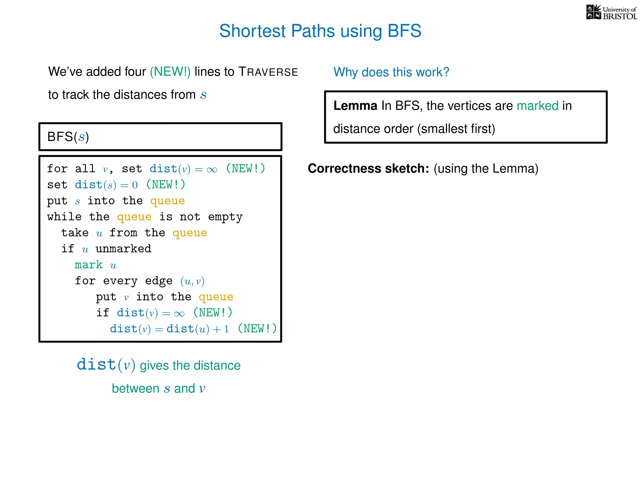 Shortest Paths using BFS
for all v, set dist(v) = ∞ (NEW!)
set dist(s) = 0 (NEW!)
put s into the queue
while the queue is not empty
take u from the queue
if u unmarked
mark u
for every edge (u, v)
put v into the queue
if dist(v) = ∞ (NEW!)
dist(v) = dist(u) + 1 (NEW!)
BFS(s)
dist(v) gives the distance
between s and v
We’ve added four (NEW!) lines to TRAVERSE
to track the distances from s
Why does this work?
Correctness sketch: (using the Lemma)
Lemma In BFS, the vertices are marked in
distance order (smallest ﬁrst)
 