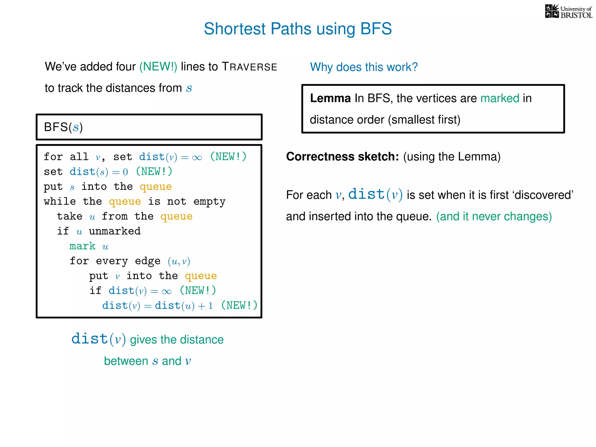 Shortest Paths using BFS
for all v, set dist(v) = ∞ (NEW!)
set dist(s) = 0 (NEW!)
put s into the queue
while the queue is not empty
take u from the queue
if u unmarked
mark u
for every edge (u, v)
put v into the queue
if dist(v) = ∞ (NEW!)
dist(v) = dist(u) + 1 (NEW!)
BFS(s)
dist(v) gives the distance
between s and v
We’ve added four (NEW!) lines to TRAVERSE
to track the distances from s
Why does this work?
Correctness sketch: (using the Lemma)
For each v, dist(v) is set when it is ﬁrst ‘discovered’
and inserted into the queue. (and it never changes)
Lemma In BFS, the vertices are marked in
distance order (smallest ﬁrst)
 