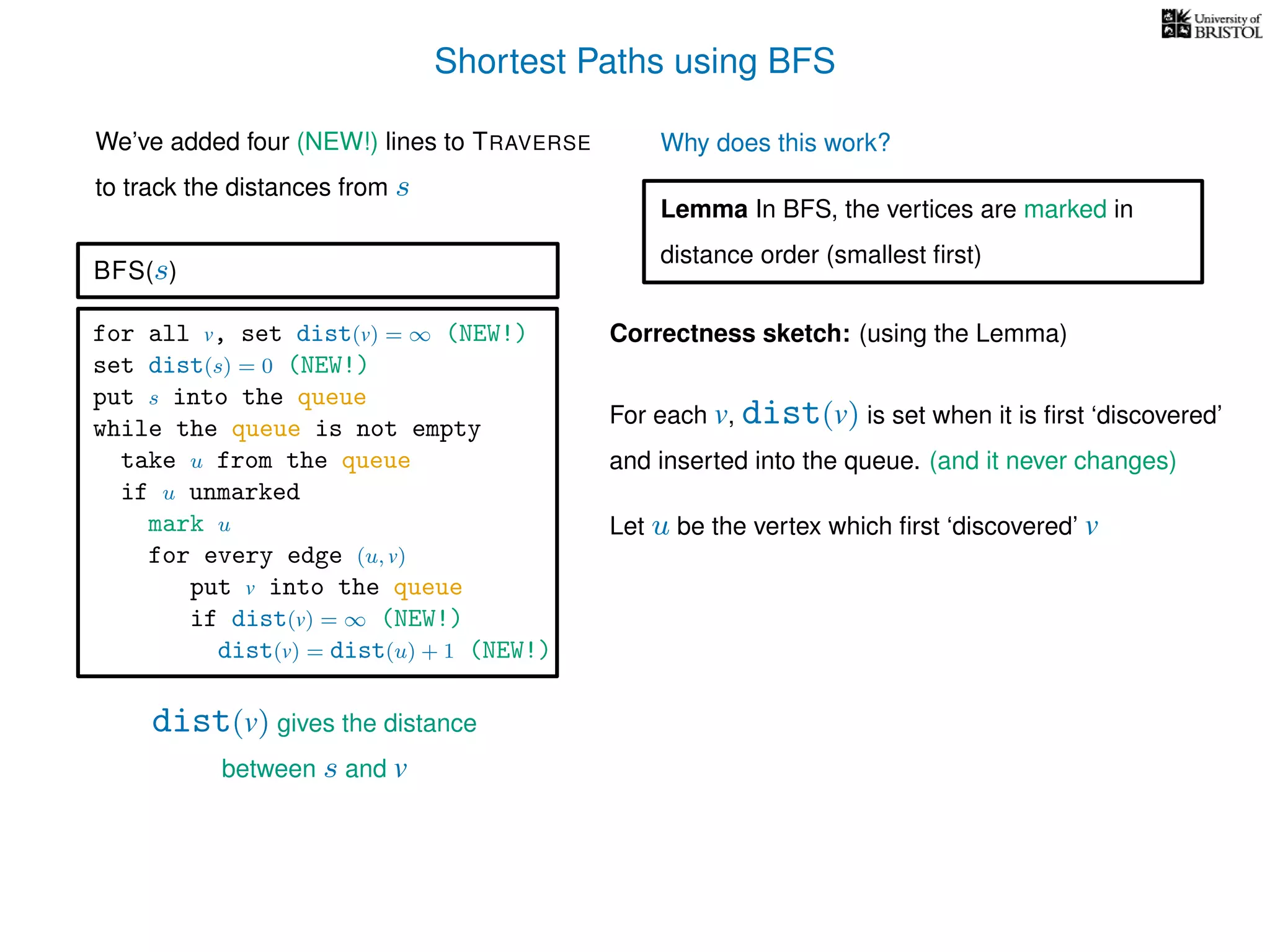 Shortest Paths using BFS
for all v, set dist(v) = ∞ (NEW!)
set dist(s) = 0 (NEW!)
put s into the queue
while the queue is not empty
take u from the queue
if u unmarked
mark u
for every edge (u, v)
put v into the queue
if dist(v) = ∞ (NEW!)
dist(v) = dist(u) + 1 (NEW!)
BFS(s)
dist(v) gives the distance
between s and v
We’ve added four (NEW!) lines to TRAVERSE
to track the distances from s
Why does this work?
Correctness sketch: (using the Lemma)
For each v, dist(v) is set when it is ﬁrst ‘discovered’
and inserted into the queue. (and it never changes)
Let u be the vertex which ﬁrst ‘discovered’ v
Lemma In BFS, the vertices are marked in
distance order (smallest ﬁrst)
 