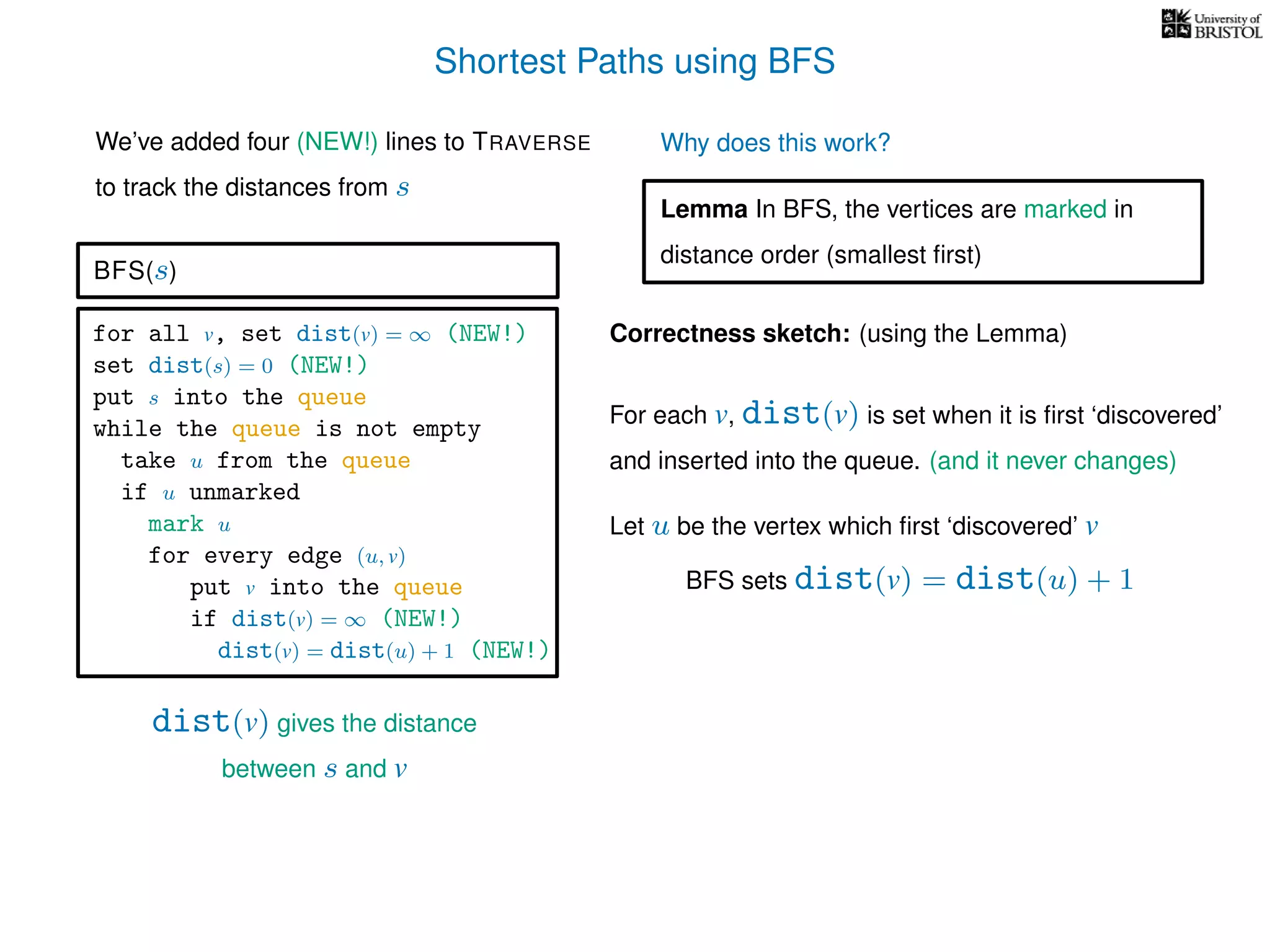 Shortest Paths using BFS
for all v, set dist(v) = ∞ (NEW!)
set dist(s) = 0 (NEW!)
put s into the queue
while the queue is not empty
take u from the queue
if u unmarked
mark u
for every edge (u, v)
put v into the queue
if dist(v) = ∞ (NEW!)
dist(v) = dist(u) + 1 (NEW!)
BFS(s)
dist(v) gives the distance
between s and v
We’ve added four (NEW!) lines to TRAVERSE
to track the distances from s
Why does this work?
Correctness sketch: (using the Lemma)
For each v, dist(v) is set when it is ﬁrst ‘discovered’
and inserted into the queue. (and it never changes)
Let u be the vertex which ﬁrst ‘discovered’ v
Lemma In BFS, the vertices are marked in
distance order (smallest ﬁrst)
BFS sets dist(v) = dist(u) + 1
 