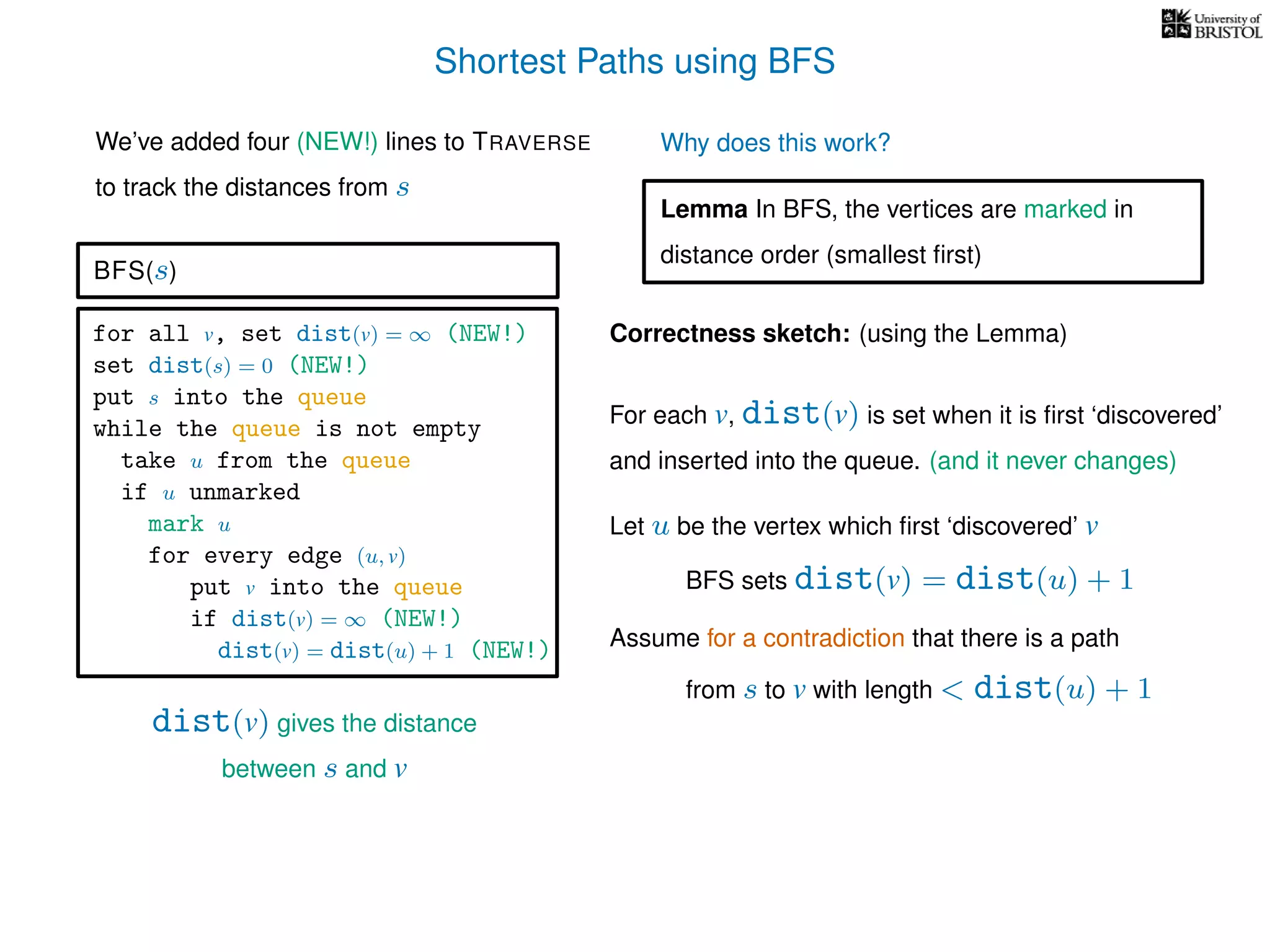 Shortest Paths using BFS
for all v, set dist(v) = ∞ (NEW!)
set dist(s) = 0 (NEW!)
put s into the queue
while the queue is not empty
take u from the queue
if u unmarked
mark u
for every edge (u, v)
put v into the queue
if dist(v) = ∞ (NEW!)
dist(v) = dist(u) + 1 (NEW!)
BFS(s)
dist(v) gives the distance
between s and v
We’ve added four (NEW!) lines to TRAVERSE
to track the distances from s
Why does this work?
Correctness sketch: (using the Lemma)
For each v, dist(v) is set when it is ﬁrst ‘discovered’
and inserted into the queue. (and it never changes)
Let u be the vertex which ﬁrst ‘discovered’ v
Lemma In BFS, the vertices are marked in
distance order (smallest ﬁrst)
Assume for a contradiction that there is a path
from s to v with length < dist(u) + 1
BFS sets dist(v) = dist(u) + 1
 