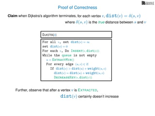 Proof of Correctness
for each vertex v, dist(v) = δ(s, v)Claim when Dijkstra’s algorithm terminates,
For all v, set dist(v) = ∞
set dist(s) = 0
For each v, Do Insert(v, dist(v))
While the queue is not empty
u = ExtractMin()
For every edge (u, v) ∈ E
If dist(v) > dist(u) + weight(u, v)
dist(v) = dist(u) + weight(u, v)
DecreaseKey(v, dist(v))
DIJKSTRA(s)
dist(v) certainly doesn’t increase
Further, observe that after a vertex v is EXTRACTED,
where δ(s, v) is the true distance between s and v
 