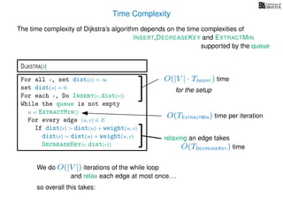 Time Complexity
DIJKSTRA(s)
The time complexity of Dijkstra’s algorithm depends on the time complexities of
We do O(|V |) iterations of the while loop
INSERT,DECREASEKEY and EXTRACTMIN
For all v, set dist(v) = ∞
set dist(s) = 0
For each v, Do Insert(v, dist(v))
While the queue is not empty
u = ExtractMin()
For every edge (u, v) ∈ E
If dist(v) > dist(u) + weight(u, v)
dist(v) = dist(u) + weight(u, v)
DecreaseKey(v, dist(v))
supported by the queue
relaxing an edge takes
O(TEXTRACTMIN ) time per iteration
O(|V | · TINSERT ) time
for the setup
O(TDECREASEKEY ) time
and relax each edge at most once. . .
so overall this takes:
 
