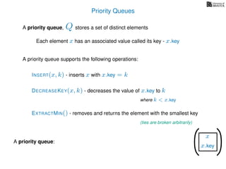 Priority Queues
A priority queue, stores a set of distinct elements
Each element x has an associated value called its key - x.key
A priority queue supports the following operations:
Q
A priority queue:
x
x.key
x
x.key
EXTRACTMIN() - removes and returns the element with the smallest key
INSERT(x, k) - inserts x with x.key = k
DECREASEKEY(x, k) - decreases the value of x.key to k
where k < x.key
(ties are broken arbitrarily)
 