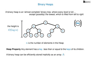 Binary Heaps
A binary heap is an ‘almost complete’ binary tree, where every level is full. . .
except (possibly) the lowest, which is ﬁlled from left to right
key
the height is
O(log n)
n is the number of elements in the Heap
2
2 3
5 3 4 6
7 6 5 4 9
Heap Property Any element has a key less than or equal to the keys of its children.
A binary heap can be efﬁciently stored implicitly as an array A:
 