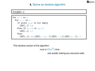 4. Derive an iterative algorithm
For y = 1 to n
For x = 1 to n
If pixel (x, y) is not empty
LES[x, y] = 0
Else If (x = 1) or (y = 1)
LES[x, y] = 1
Else
LES[x, y]= min LES[x − 1, y − 1], LES[x − 1, y], LES[x, y − 1] + 1
ItLES(n)
This iterative version of the algorithm
runs in O(n2) time
and avoids making any recursive calls
 