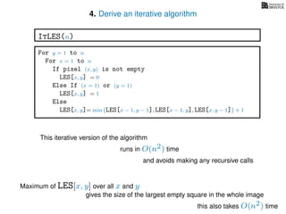 4. Derive an iterative algorithm
For y = 1 to n
For x = 1 to n
If pixel (x, y) is not empty
LES[x, y] = 0
Else If (x = 1) or (y = 1)
LES[x, y] = 1
Else
LES[x, y]= min LES[x − 1, y − 1], LES[x − 1, y], LES[x, y − 1] + 1
ItLES(n)
This iterative version of the algorithm
runs in O(n2) time
and avoids making any recursive calls
Maximum of LES[x, y] over all x and y
gives the size of the largest empty square in the whole image
this also takes O(n2) time
 