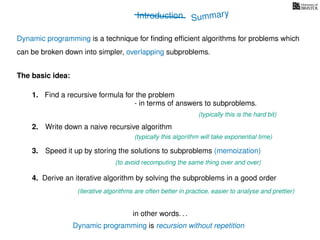 Introduction
Dynamic programming is recursion without repetition
Dynamic programming is a technique for ﬁnding efﬁcient algorithms for problems which
can be broken down into simpler, overlapping subproblems.
in other words. . .
The basic idea:
1. Find a recursive formula for the problem
(typically this is the hard bit)
3. Speed it up by storing the solutions to subproblems (memoization)
(to avoid recomputing the same thing over and over)
4. Derive an iterative algorithm by solving the subproblems in a good order
(iterative algorithms are often better in practice, easier to analyse and prettier)
- in terms of answers to subproblems.
2. Write down a naive recursive algorithm
(typically this algorithm will take exponential time)
Summary
 