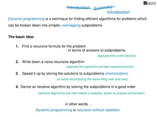 Introduction
Dynamic programming is recursion without repetition
Dynamic programming is a technique for ﬁnding efﬁcient algorithms for problems which
can be broken down into simpler, overlapping subproblems.
in other words. . .
The basic idea:
1. Find a recursive formula for the problem
(typically this is the hard bit)
3. Speed it up by storing the solutions to subproblems (memoization)
(to avoid recomputing the same thing over and over)
4. Derive an iterative algorithm by solving the subproblems in a good order
(iterative algorithms are often better in practice, easier to analyse and prettier)
- in terms of answers to subproblems.
2. Write down a naive recursive algorithm
(typically this algorithm will take exponential time)
Summary
Introduction
 