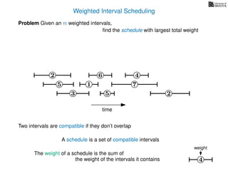 Weighted Interval Scheduling
6
Problem Given an n weighted intervals,
ﬁnd the schedule with largest total weight
2
1
3 5 2
4
7
time
5
4
weight
Two intervals are compatible if they don’t overlap
A schedule is a set of compatible intervals
The weight of a schedule is the sum of
the weight of the intervals it contains
 