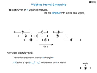 Weighted Interval Scheduling
6
Problem Given an n weighted intervals,
ﬁnd the schedule with largest total weight
2
1
3 5 2
4
7
time
5
4
weight
How is the input provided?
The intervals are given in an array A of length n
A[i] stores a triple (si, fi, wi) which deﬁnes the i-th interval
 