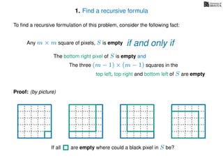 1. Find a recursive formula
To ﬁnd a recursive formulation of this problem, consider the following fact:
Any m × m square of pixels, S is empty
The bottom right pixel of S is empty and
The three (m − 1) × (m − 1) squares in the
top left, top right and bottom left of S are empty
Proof: (by picture)
If all are empty where could a black pixel in S be?
if and only if
 
