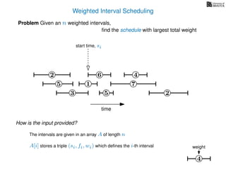 Weighted Interval Scheduling
6
Problem Given an n weighted intervals,
ﬁnd the schedule with largest total weight
2
1
3 5 2
4
7
time
5
start time, si
4
weight
How is the input provided?
The intervals are given in an array A of length n
A[i] stores a triple (si, fi, wi) which deﬁnes the i-th interval
 