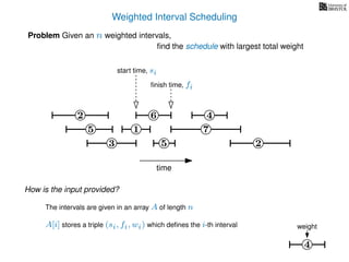 Weighted Interval Scheduling
6
Problem Given an n weighted intervals,
ﬁnd the schedule with largest total weight
2
1
3 5 2
4
7
time
5
start time, si
ﬁnish time, fi
4
weight
How is the input provided?
The intervals are given in an array A of length n
A[i] stores a triple (si, fi, wi) which deﬁnes the i-th interval
 