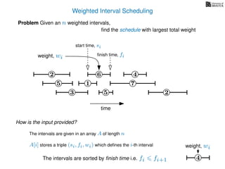 Weighted Interval Scheduling
6
Problem Given an n weighted intervals,
ﬁnd the schedule with largest total weight
2
1
3 5 2
4
7
time
5
start time, si
ﬁnish time, fiweight, wi
How is the input provided?
The intervals are given in an array A of length n
A[i] stores a triple (si, fi, wi) which deﬁnes the i-th interval
The intervals are sorted by ﬁnish time i.e. fi fi+1 4
weight, wi
 