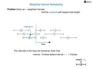 Weighted Interval Scheduling
Problem Given an n weighted intervals,
ﬁnd the schedule with largest total weight
4
weight, wi
2
1
3 5 2
4
75
6
3
interval 3
The intervals in the input are sorted by ﬁnish time
interval i ﬁnishes before interval i + 1 ﬁnishes
time
 