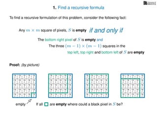 1. Find a recursive formula
To ﬁnd a recursive formulation of this problem, consider the following fact:
Any m × m square of pixels, S is empty
The bottom right pixel of S is empty and
The three (m − 1) × (m − 1) squares in the
top left, top right and bottom left of S are empty
Proof: (by picture)
? ? ? ? ?
? ? ? ? ?
? ? ? ? ?
? ? ? ? ?
? ? ? ? ?
? ? ? ? ?
? ? ? ? ?
? ? ? ? ?
? ? ? ? ?
? ? ? ? ?
? ? ? ? ?
? ? ? ? ?
? ? ? ? ?
? ? ? ? ?
? ? ? ? ?
? ? ? ? ?
? ? ? ? ?
? ? ? ? ?
? ? ? ? ?
? ? ? ? ?
empty If all are empty where could a black pixel in S be?
if and only if
 