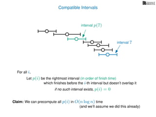 Compatible Intervals
Let p(i) be the rightmost interval (in order of ﬁnish time)
which ﬁnishes before the i-th interval but doesn’t overlap it
Claim: We can precompute all p(i) in O(n log n) time
interval p(7)
interval 7
For all i,
if no such interval exists, p(i) = 0
(and we’ll assume we did this already)
 