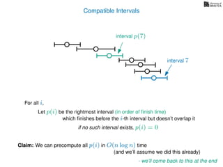 Compatible Intervals
Let p(i) be the rightmost interval (in order of ﬁnish time)
which ﬁnishes before the i-th interval but doesn’t overlap it
Claim: We can precompute all p(i) in O(n log n) time
interval p(7)
interval 7
For all i,
if no such interval exists, p(i) = 0
- we’ll come back to this at the end
(and we’ll assume we did this already)
 
