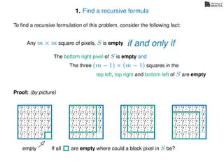 1. Find a recursive formula
To ﬁnd a recursive formulation of this problem, consider the following fact:
Any m × m square of pixels, S is empty
The bottom right pixel of S is empty and
The three (m − 1) × (m − 1) squares in the
top left, top right and bottom left of S are empty
Proof: (by picture)
? ? ? ? ?
? ? ? ? ?
? ? ? ? ?
? ? ? ? ?
? ? ? ?
? ? ? ? ?
? ? ? ? ?
? ? ? ? ?
? ? ? ? ?
? ? ? ?
? ? ? ? ?
? ? ? ? ?
? ? ? ? ?
? ? ? ? ?
? ? ? ?
? ? ? ? ?
? ? ? ? ?
? ? ? ? ?
? ? ? ? ?
? ? ? ? ?
empty If all are empty where could a black pixel in S be?
if and only if
 