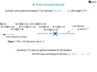 1. Find a recursive formula
Consider some optimal schedule O for intervals {1, 2, 3 . . . , n} with weight OPT. . .
more intervals not shown
n-th interval
Case 1: The n-th interval is not in O
- schedule O is also an optimal schedule for the problem
with the input consisting of intervals {1, 2, 3 . . . , n − 1}
is not in O
 