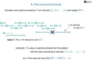 1. Find a recursive formula
so, in this case we have that OPT = OPT(n − 1)
Consider some optimal schedule O for intervals {1, 2, 3 . . . , n} with weight OPT. . .
n-th interval
Case 1: The n-th interval is not in O
- schedule O is also an optimal schedule for the problem
with the input consisting of intervals {1, 2, 3 . . . , n − 1}
is not in O
more intervals not shown
 