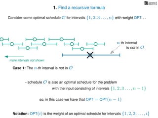 1. Find a recursive formula
so, in this case we have that OPT = OPT(n − 1)
Consider some optimal schedule O for intervals {1, 2, 3 . . . , n} with weight OPT. . .
n-th interval
Case 1: The n-th interval is not in O
Notation: OPT(i) is the weight of an optimal schedule for intervals {1, 2, 3, . . . , i}
- schedule O is also an optimal schedule for the problem
with the input consisting of intervals {1, 2, 3 . . . , n − 1}
is not in O
more intervals not shown
 