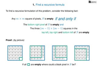 1. Find a recursive formula
To ﬁnd a recursive formulation of this problem, consider the following fact:
Any m × m square of pixels, S is empty
The bottom right pixel of S is empty and
The three (m − 1) × (m − 1) squares in the
top left, top right and bottom left of S are empty
Proof: (by picture)
? ? ? ? ?
? ? ? ? ?
? ? ? ? ?
? ? ? ? ?
? ? ? ?
? ? ? ? ?
? ? ? ? ?
? ? ? ? ?
? ? ? ? ?
? ? ? ?
? ? ? ? ?
? ? ? ? ?
? ? ? ? ?
? ? ? ? ?
? ? ? ?
? ? ? ? ?
? ? ? ? ?
? ? ? ? ?
? ? ? ? ?
? ? ? ? ?
If all are empty where could a black pixel in S be?
if and only if
 