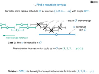 1. Find a recursive formula
Consider some optimal schedule O for intervals {1, 2, 3 . . . , n} with weight OPT. . .
n-th interval
Notation: OPT(i) is the weight of an optimal schedule for intervals {1, 2, 3, . . . , i}
Case 2: The n-th interval is in O
is in O
The only other intervals which could be in O are {1, 2, 3, . . . p(n)}
not in O (they overlap)
more intervals not shown
 