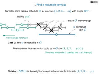 1. Find a recursive formula
Consider some optimal schedule O for intervals {1, 2, 3 . . . , n} with weight OPT. . .
n-th interval
Notation: OPT(i) is the weight of an optimal schedule for intervals {1, 2, 3, . . . , i}
Case 2: The n-th interval is in O
is in O
The only other intervals which could be in O are {1, 2, 3, . . . p(n)}
not in O (they overlap)
(the ones which don’t overlap the n-th interval)
more intervals not shown
interval p(n)
 