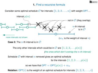 1. Find a recursive formula
Consider some optimal schedule O for intervals {1, 2, 3 . . . , n} with weight OPT. . .
n-th interval
Notation: OPT(i) is the weight of an optimal schedule for intervals {1, 2, 3, . . . , i}
Case 2: The n-th interval is in O
is in O
The only other intervals which could be in O are {1, 2, 3, . . . p(n)}
not in O (they overlap)
(the ones which don’t overlap the n-th interval)
more intervals not shown
for the intervals {1, 2, 3 . . . , p(n)}
Schedule O with interval n removed gives an optimal schedule
interval p(n)
(wn is the weight of interval n)
so we have that OPT = OPT(p(n)) + wn
 