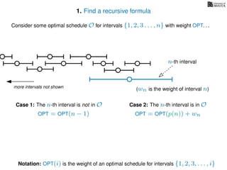 1. Find a recursive formula
Consider some optimal schedule O for intervals {1, 2, 3 . . . , n} with weight OPT. . .
more intervals not shown
n-th interval
Notation: OPT(i) is the weight of an optimal schedule for intervals {1, 2, 3, . . . , i}
(wn is the weight of interval n)
Case 2: The n-th interval is in OCase 1: The n-th interval is not in O
OPT = OPT(n − 1) OPT = OPT(p(n)) + wn
 