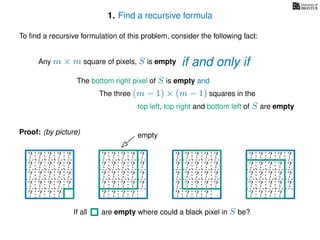1. Find a recursive formula
To ﬁnd a recursive formulation of this problem, consider the following fact:
Any m × m square of pixels, S is empty
The bottom right pixel of S is empty and
The three (m − 1) × (m − 1) squares in the
top left, top right and bottom left of S are empty
Proof: (by picture)
? ? ? ? ?
? ? ? ? ?
? ? ? ? ?
? ? ? ? ?
? ? ? ?
? ? ? ? ?
? ? ? ? ?
? ? ? ? ?
? ? ? ? ?
? ? ? ?
? ? ? ? ?
? ? ? ? ?
? ? ? ? ?
? ? ? ? ?
? ? ? ?
? ? ? ? ?
? ? ? ? ?
? ? ? ? ?
? ? ? ? ?
? ? ? ? ?
empty
If all are empty where could a black pixel in S be?
if and only if
 