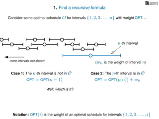 1. Find a recursive formula
Consider some optimal schedule O for intervals {1, 2, 3 . . . , n} with weight OPT. . .
more intervals not shown
n-th interval
Notation: OPT(i) is the weight of an optimal schedule for intervals {1, 2, 3, . . . , i}
(wn is the weight of interval n)
Case 2: The n-th interval is in OCase 1: The n-th interval is not in O
OPT = OPT(n − 1) OPT = OPT(p(n)) + wn
Well, which is it?
 