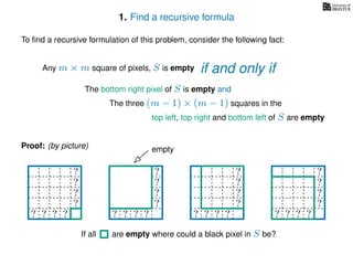 1. Find a recursive formula
To ﬁnd a recursive formulation of this problem, consider the following fact:
Any m × m square of pixels, S is empty
The bottom right pixel of S is empty and
The three (m − 1) × (m − 1) squares in the
top left, top right and bottom left of S are empty
Proof: (by picture) empty
?
?
?
?
? ? ? ?
?
?
?
?
? ? ? ?
? ? ? ? ?
? ? ? ? ?
? ? ? ? ?
? ? ? ? ?
? ? ? ?
?
?
?
?
? ? ? ? ?
If all are empty where could a black pixel in S be?
if and only if
 