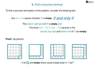 1. Find a recursive formula
To ﬁnd a recursive formulation of this problem, consider the following fact:
Any m × m square of pixels, S is empty
The bottom right pixel of S is empty and
The three (m − 1) × (m − 1) squares in the
top left, top right and bottom left of S are empty
Proof: (by picture)
?
?
?
?
? ? ? ?
?
?
?
?
? ? ? ?
? ? ? ? ?
? ? ? ? ?
? ? ? ? ?
? ? ? ? ?
? ? ? ?
?
?
?
?
? ? ? ? ?
If all are empty where could a black pixel in S be?
if and only if
 