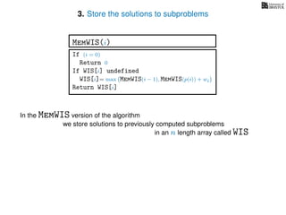 3. Store the solutions to subproblems
In the MemWIS version of the algorithm
we store solutions to previously computed subproblems
in an n length array called WIS
If (i = 0)
Return 0
If WIS[i] undefined
WIS[i]= max MemWIS(i − 1), MemWIS(p(i)) + wi
Return WIS[i]
MemWIS(i)
 