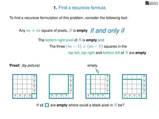 1. Find a recursive formula
To ﬁnd a recursive formulation of this problem, consider the following fact:
Any m × m square of pixels, S is empty
The bottom right pixel of S is empty and
The three (m − 1) × (m − 1) squares in the
top left, top right and bottom left of S are empty
Proof: (by picture)
?
?
?
?
? ? ? ?
?
?
?
?
? ? ? ?
? ? ? ? ?
? ? ? ? ?
? ? ? ? ?
? ? ? ? ?
? ? ? ?
?
?
?
?
? ? ? ? ?
empty
If all are empty where could a black pixel in S be?
if and only if
 