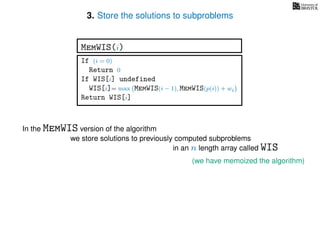 3. Store the solutions to subproblems
(we have memoized the algorithm)
In the MemWIS version of the algorithm
we store solutions to previously computed subproblems
in an n length array called WIS
If (i = 0)
Return 0
If WIS[i] undefined
WIS[i]= max MemWIS(i − 1), MemWIS(p(i)) + wi
Return WIS[i]
MemWIS(i)
 