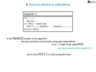 3. Store the solutions to subproblems
(we have memoized the algorithm)
In the MemWIS version of the algorithm
we store solutions to previously computed subproblems
in an n length array called WIS
Each entry WIS[i] is only computed once
If (i = 0)
Return 0
If WIS[i] undefined
WIS[i]= max MemWIS(i − 1), MemWIS(p(i)) + wi
Return WIS[i]
MemWIS(i)
 
