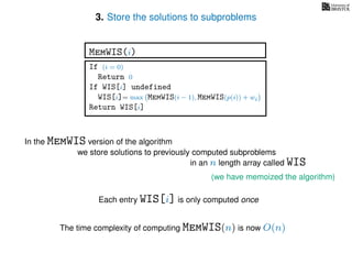3. Store the solutions to subproblems
(we have memoized the algorithm)
In the MemWIS version of the algorithm
we store solutions to previously computed subproblems
in an n length array called WIS
Each entry WIS[i] is only computed once
The time complexity of computing MemWIS(n) is now O(n)
If (i = 0)
Return 0
If WIS[i] undefined
WIS[i]= max MemWIS(i − 1), MemWIS(p(i)) + wi
Return WIS[i]
MemWIS(i)
 