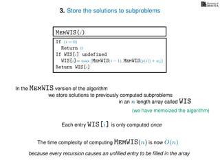3. Store the solutions to subproblems
(we have memoized the algorithm)
In the MemWIS version of the algorithm
we store solutions to previously computed subproblems
in an n length array called WIS
Each entry WIS[i] is only computed once
The time complexity of computing MemWIS(n) is now O(n)
If (i = 0)
Return 0
If WIS[i] undefined
WIS[i]= max MemWIS(i − 1), MemWIS(p(i)) + wi
Return WIS[i]
MemWIS(i)
because every recursion causes an unﬁlled entry to be ﬁlled in the array
 