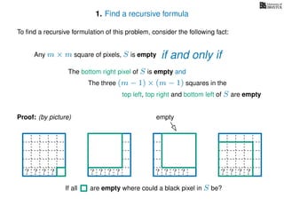 1. Find a recursive formula
To ﬁnd a recursive formulation of this problem, consider the following fact:
Any m × m square of pixels, S is empty
The bottom right pixel of S is empty and
The three (m − 1) × (m − 1) squares in the
top left, top right and bottom left of S are empty
Proof: (by picture) empty
? ? ? ?? ? ? ?? ? ? ?? ? ? ? ?
If all are empty where could a black pixel in S be?
if and only if
 