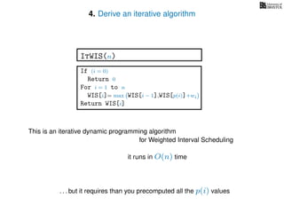 4. Derive an iterative algorithm
This is an iterative dynamic programming algorithm
it runs in O(n) time
. . . but it requires than you precomputed all the p(i) values
ItWIS(n)
If (i = 0)
Return 0
For i = 1 to n
WIS[i]= max WIS[i − 1],WIS[p(i)]+wi
Return WIS[i]
for Weighted Interval Scheduling
 